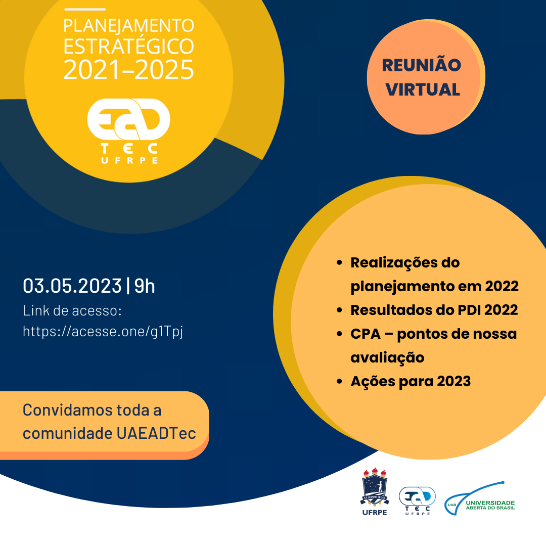 Sobre um fundo azul escuro, no canto superior esquerdo, estão círculos amarelos concêntricos com o seguinte texto em letras brancas maiúsculas: "Planejamento estratégico 2021-2025", seguido do logotipo da UAEADTec. Ainda na parte superior, dentro de outro círculo laranja, está escrito em azul e maiúsculas "reunião virtual". À esquerda e ao centro, em letras brancas, lê-se: "03.05.2023, 9h. Link de acesso: htts://acesso.one/g1Tpj". Logo abaixo, dentro de um retângulo amarelo, lê -se: "Convidamos toda a comunidade UAEADTec". Ao direita da mensagem, um um círculo amarelo, está escrito: " Realização do planejamento em 2022; Resultados do PDI 2022; CPA - pontos de nossa avaliação; Ações para 2023". Logo abaixo, no canto inferior direito, estão os logotipos da UFRPE, da UAEADTec e da UAB.