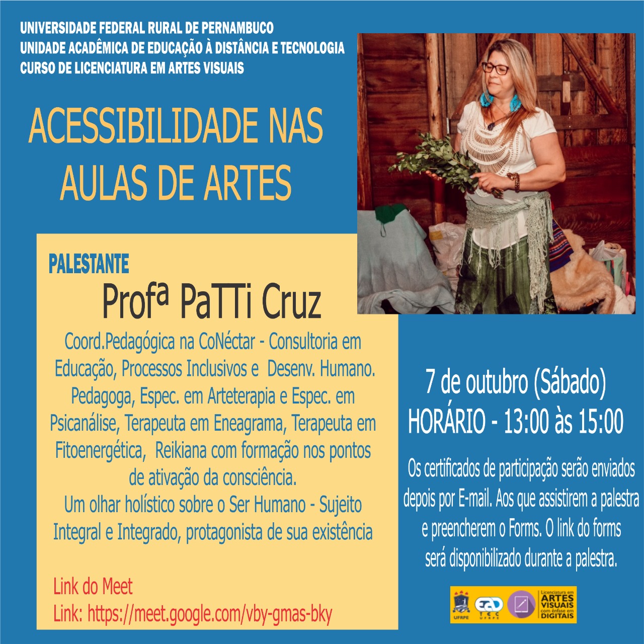 Sobre um fundo azul claro, está escrito: "Universidade Federal Rural de Pernambuco. Unidade Acadêmica de Educação a Distância e Tecnologia. Curso de Licenciatura em Artes Visuais. Acessibilidade nas aulas de artes. Palestrante: Profª Patti Cruz. Coord. Pedagógica na CoNéctar - Consultoria em Educação, Processos Inclusivos e Desenv. Humano. Pedagogo, Espec. em Arteterapia e Espec. em Psicanálise, Terapeuta em Eneagrama , Terapeuta em Fitoenergética, reikiana com formação nos pontos de ativação da consciência. Um olhar holístico sobre o Ser Humano - Sujeito Integral e Integrado, protagonista de sua existência. Link do Meet: https://meet.google.com/vby-gmas-bky. 7 de outubro (sábado). Horário - 13:00 às 15:00. Os certificados de participação serão enviados por E-mail. Aos que assistirem a palestra e preencherem o Forms. O link do forms será disponibilizado durante a palestra. " No canto inferior direito, estão os logotipos da UFRPE, UAEADTec e da Licenciatura em Artes Visuais com Ênfase em Digitais.