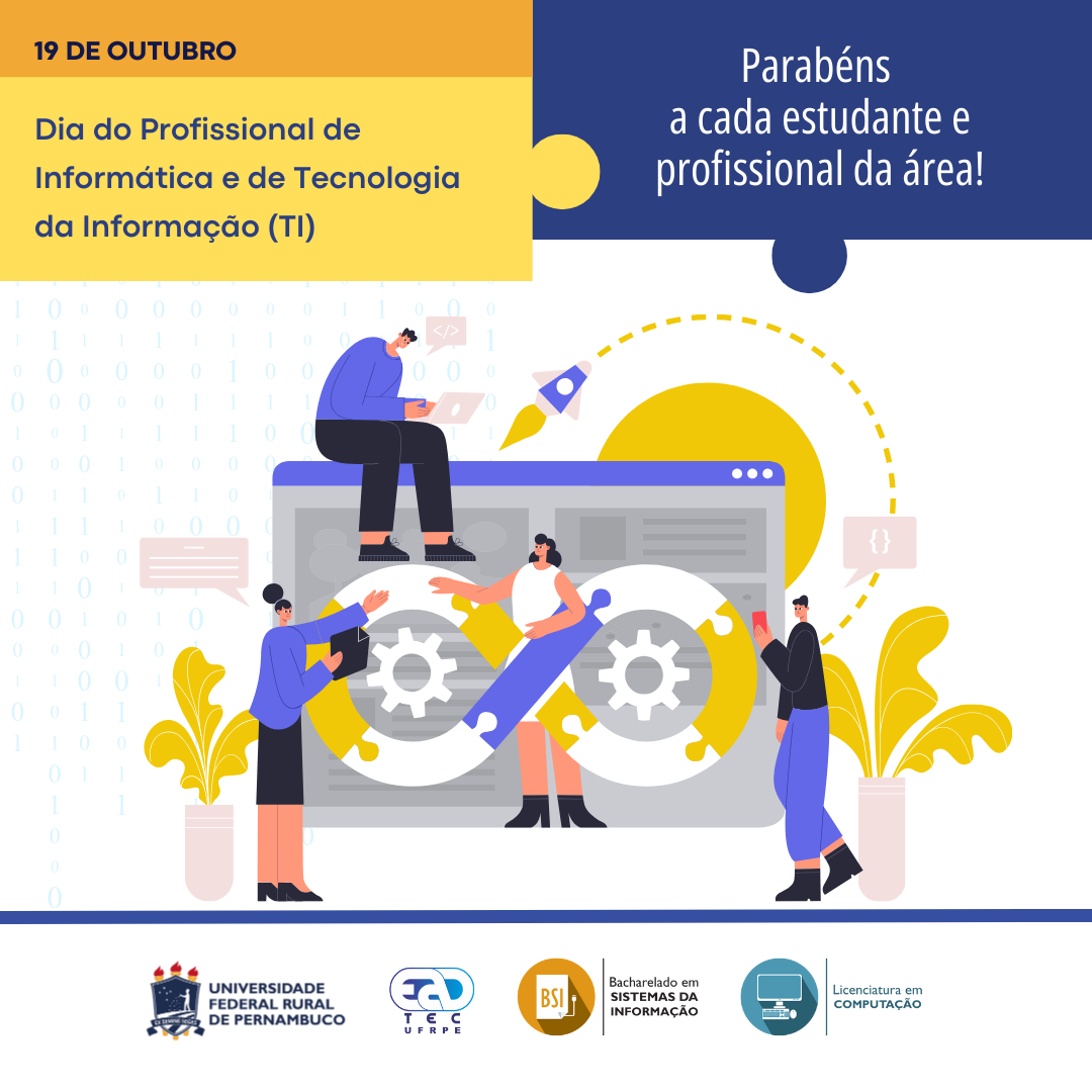 Sobre um fundo banco com números 0 e 1 pequenos em azul muito claro, está escrito: "19 de outubro. Dia do Profissional de Informática e de Tecnologia da Informação (TI). Parabéns a cada estudante e profissional da área!". Abaixo, está um desenho com duas mulheres e dois homens em frente ao desenho de uma página de web. Uma das mulheres está em frente e ao centro da página. Em frente a ela está um símbolo do infinito formado por peças de um quebra-cabeça. Nos espaços vazios da figura, estão duas engrenagens. Dos lado da página do navegador, estão dois vasos com uma planta de folhas grandes amarelas. Das pessoas, saem balões de conversa. Nas dos homens, estão os símbolos "</>" e "{}". Abaixo, separados por uma linha grossa azul, estão os logotipos da UFRPE, UAEADTec, do curso de Bacharelado em Sistemas de Informação e Licenciatura em Computação da UAEADTec.